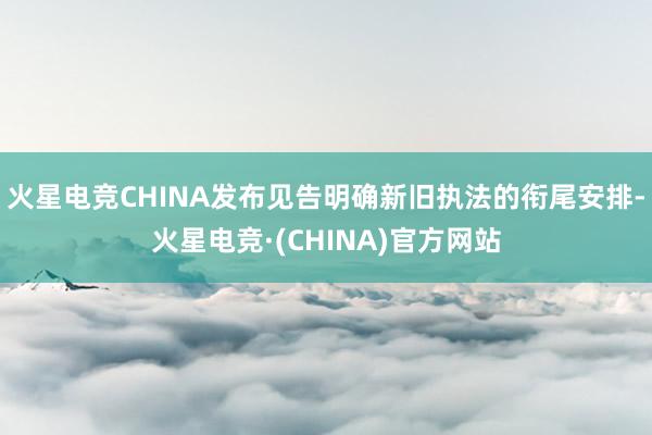火星电竞CHINA发布见告明确新旧执法的衔尾安排-火星电竞·