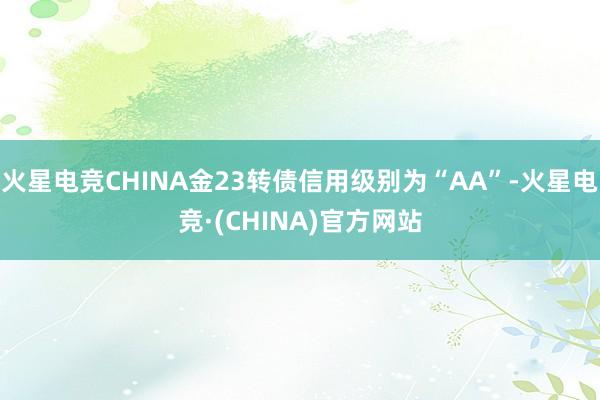 火星电竞CHINA金23转债信用级别为“AA”-火星电竞·(