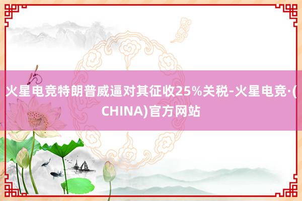 火星电竞特朗普威逼对其征收25%关税-火星电竞·(CHINA)官方网站