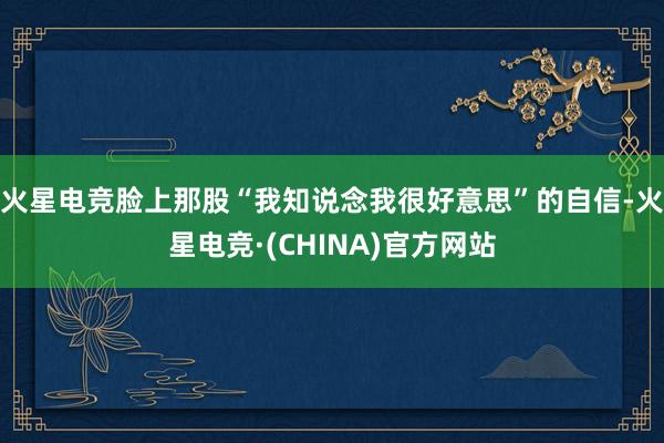 火星电竞脸上那股“我知说念我很好意思”的自信-火星电竞·(C
