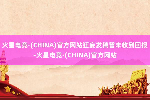 火星电竞·(CHINA)官方网站狂妄发稿暂未收到回报-火星电