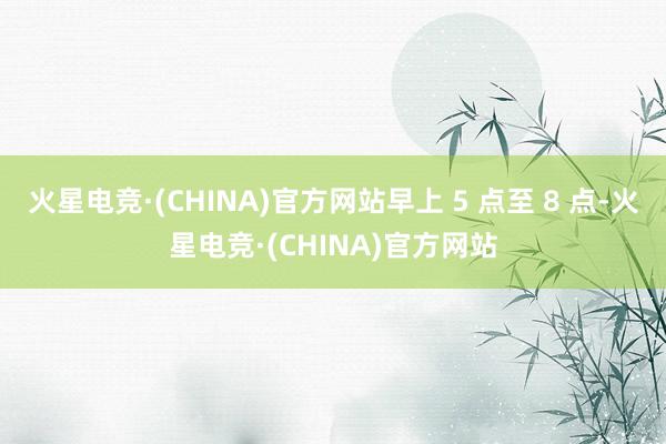 火星电竞·(CHINA)官方网站早上 5 点至 8 点-火星