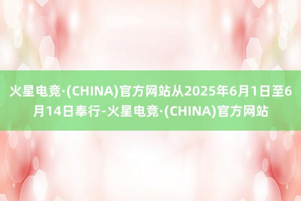 火星电竞·(CHINA)官方网站从2025年6月1日至6月14日奉行-火星电竞·(CHINA)官方网站