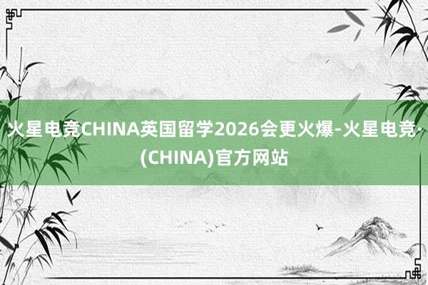 火星电竞CHINA英国留学2026会更火爆-火星电竞·(CH