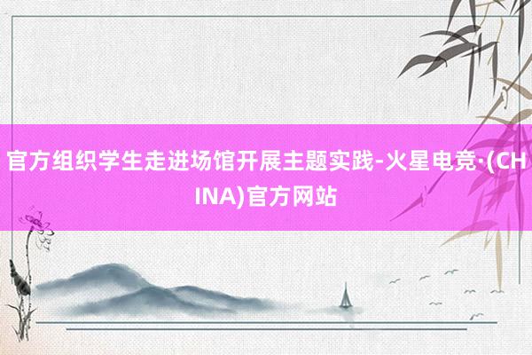 官方组织学生走进场馆开展主题实践-火星电竞·(CHINA)官