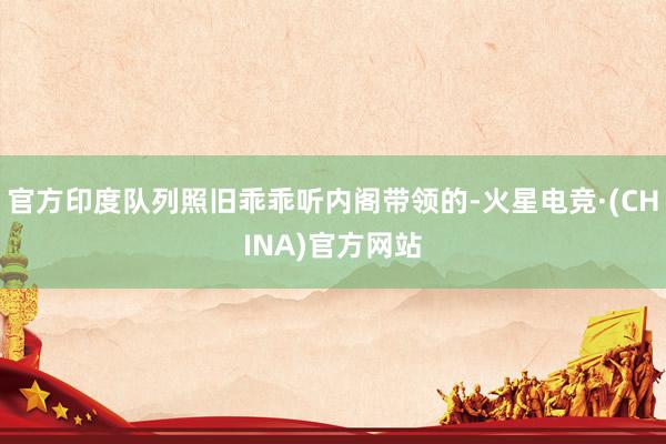 官方印度队列照旧乖乖听内阁带领的-火星电竞·(CHINA)官