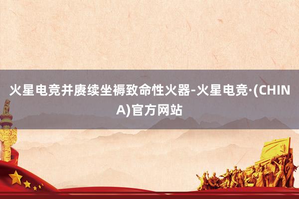 火星电竞并赓续坐褥致命性火器-火星电竞·(CHINA)官方网
