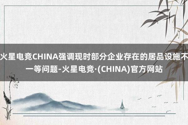 火星电竞CHINA强调现时部分企业存在的居品设施不一等问题-