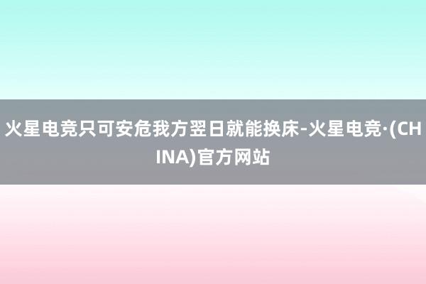 火星电竞只可安危我方翌日就能换床-火星电竞·(CHINA)官