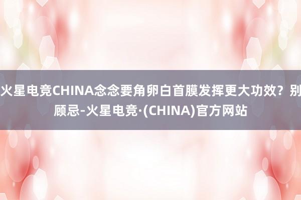火星电竞CHINA念念要角卵白首膜发挥更大功效？别顾忌-火星