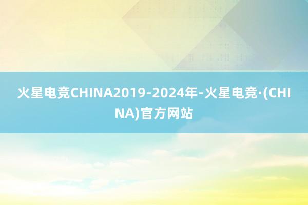 火星电竞CHINA2019-2024年-火星电竞·(CHIN