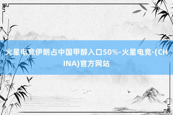 火星电竞伊朗占中国甲醇入口50%-火星电竞·(CHINA)官