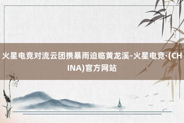 火星电竞对流云团携暴雨迫临黄龙溪-火星电竞·(CHINA)官