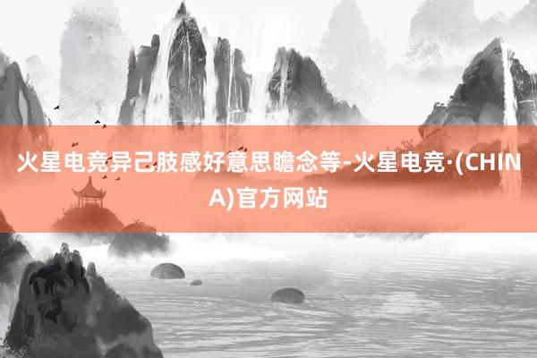 火星电竞异己肢感好意思瞻念等-火星电竞·(CHINA)官方网