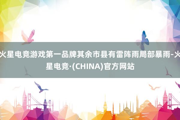火星电竞游戏第一品牌其余市县有雷阵雨局部暴雨-火星电竞·(C