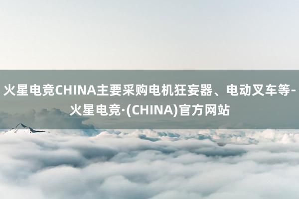 火星电竞CHINA主要采购电机狂妄器、电动叉车等-火星电竞·