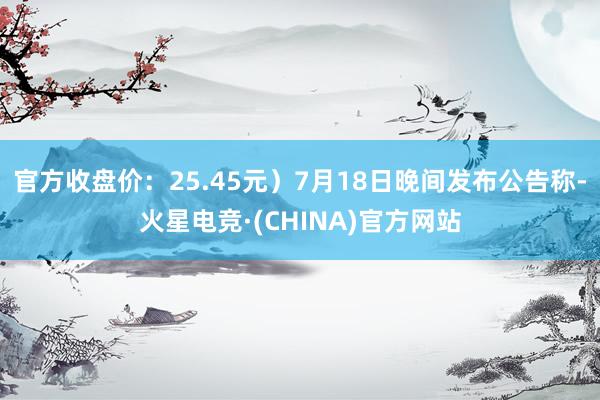 官方收盘价：25.45元）7月18日晚间发布公告称-火星电竞