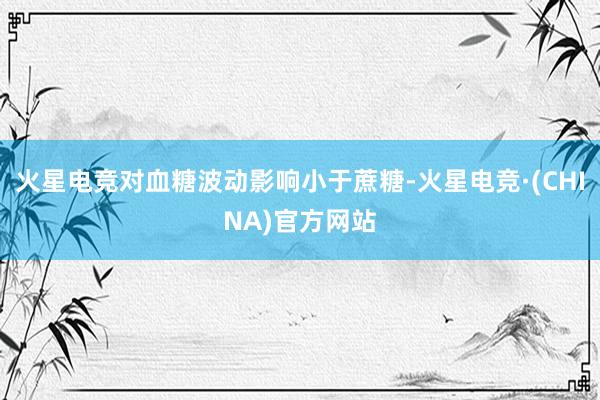 火星电竞对血糖波动影响小于蔗糖-火星电竞·(CHINA)官方