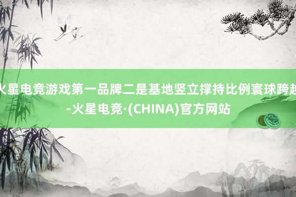 火星电竞游戏第一品牌二是基地竖立撑持比例寰球跨越-火星电竞·