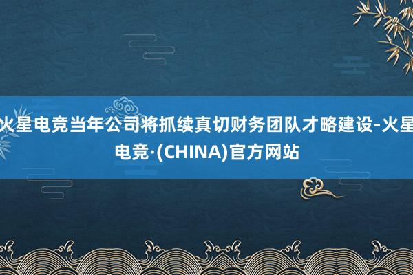 火星电竞当年公司将抓续真切财务团队才略建设-火星电竞·(CH