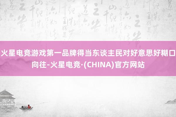火星电竞游戏第一品牌　　得当东谈主民对好意思好糊口向往-火星电竞·(CHINA)官方网站