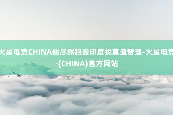 火星电竞CHINA他尽然跑去印度找莫迪赞理-火星电竞·(CHINA)官方网站