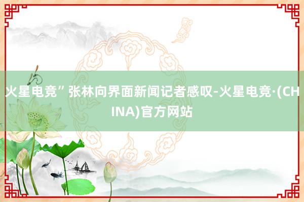 火星电竞”张林向界面新闻记者感叹-火星电竞·(CHINA)官