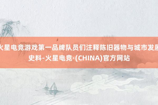 火星电竞游戏第一品牌队员们注释陈旧器物与城市发展史料-火星电竞·(CHINA)官方网站