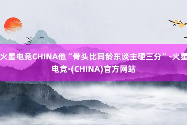火星电竞CHINA他“骨头比同龄东谈主硬三分”-火星电竞·(CHINA)官方网站