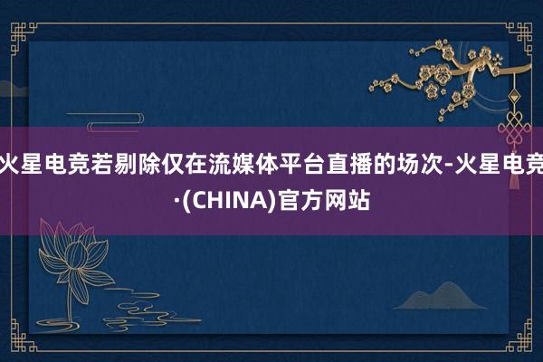 火星电竞若剔除仅在流媒体平台直播的场次-火星电竞·(CHINA)官方网站