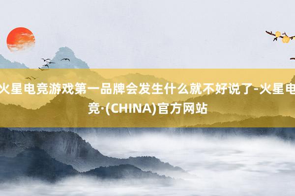 火星电竞游戏第一品牌会发生什么就不好说了-火星电竞·(CHINA)官方网站