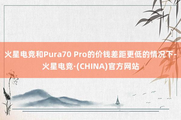 火星电竞和Pura70 Pro的价钱差距更低的情况下-火星电竞·(CHINA)官方网站