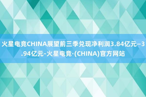 火星电竞CHINA展望前三季兑现净利润3.84亿元—3.94