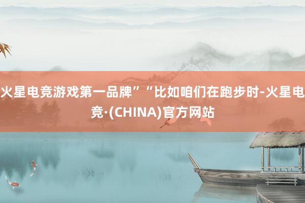 火星电竞游戏第一品牌”　　“比如咱们在跑步时-火星电竞·(CHINA)官方网站