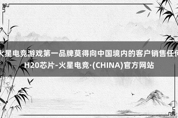 火星电竞游戏第一品牌莫得向中国境内的客户销售任何H20芯片-