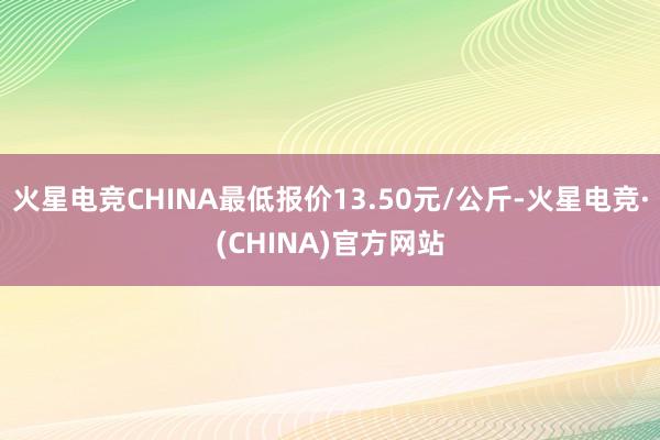 火星电竞CHINA最低报价13.50元/公斤-火星电竞·(C