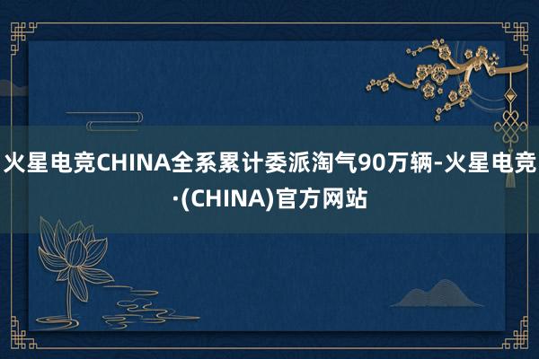 火星电竞CHINA全系累计委派淘气90万辆-火星电竞·(CH