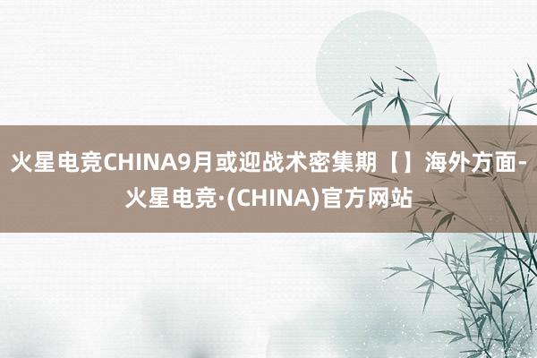 火星电竞CHINA9月或迎战术密集期【】海外方面-火星电竞·