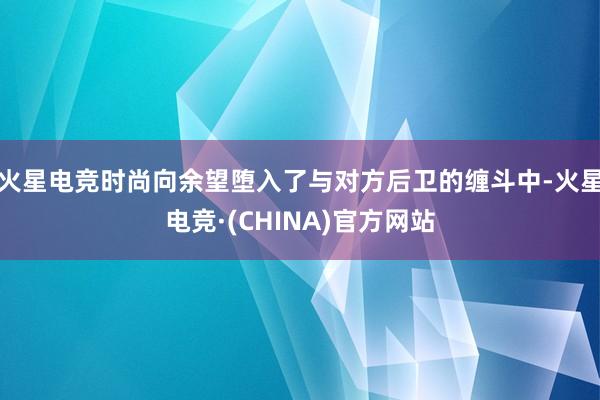 火星电竞时尚向余望堕入了与对方后卫的缠斗中-火星电竞·(CH