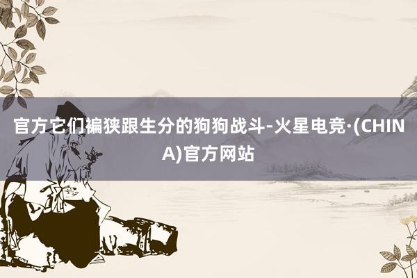 官方它们褊狭跟生分的狗狗战斗-火星电竞·(CHINA)官方网