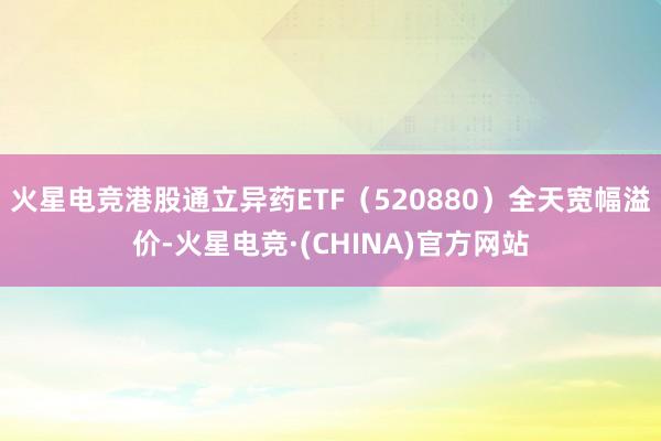 火星电竞港股通立异药ETF（520880）全天宽幅溢价-火星