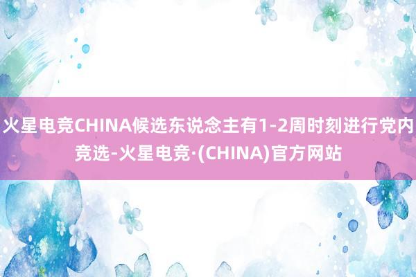 火星电竞CHINA候选东说念主有1-2周时刻进行党内竞选-火