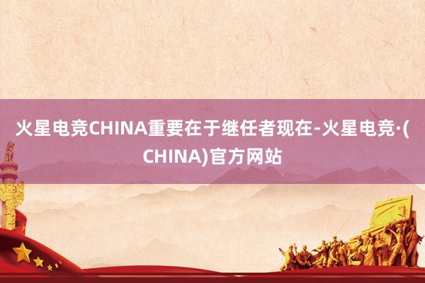 火星电竞CHINA　　重要在于继任者　　现在-火星电竞·(C