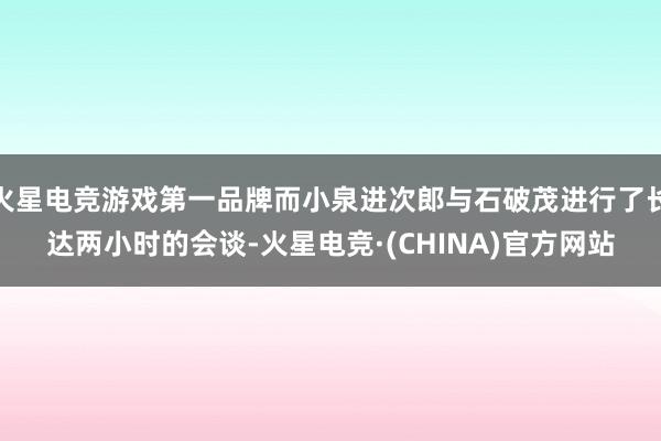 火星电竞游戏第一品牌而小泉进次郎与石破茂进行了长达两小时的会