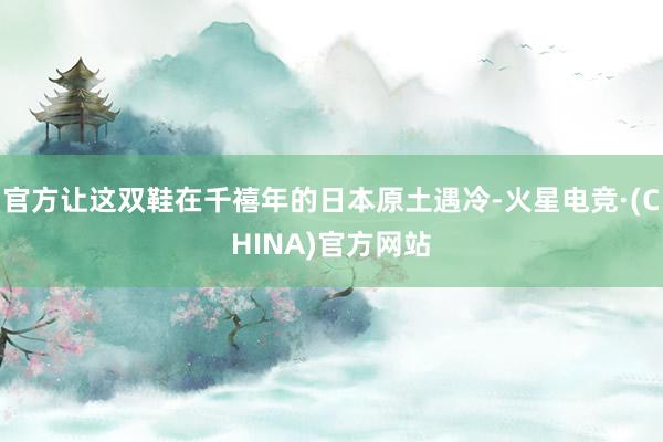 官方让这双鞋在千禧年的日本原土遇冷-火星电竞·(CHINA)官方网站 官方让这双鞋在千禧年的日本原土遇冷-火星电竞·(CHINA)