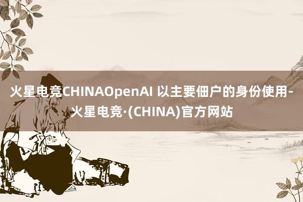 火星电竞CHINAOpenAI 以主要佃户的身份使用-火星电竞·(CHINA)官方网站 火星电竞CHINAOpenAI 以主要佃户的身份使用-火星电