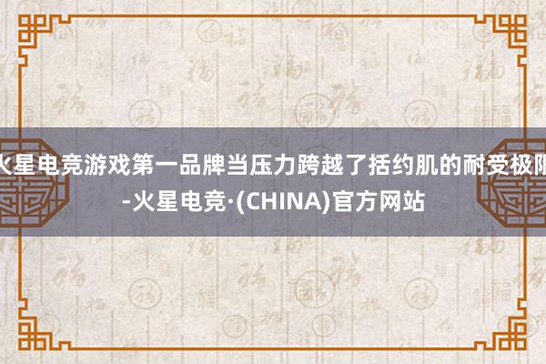 火星电竞游戏第一品牌当压力跨越了括约肌的耐受极限-火星电竞·