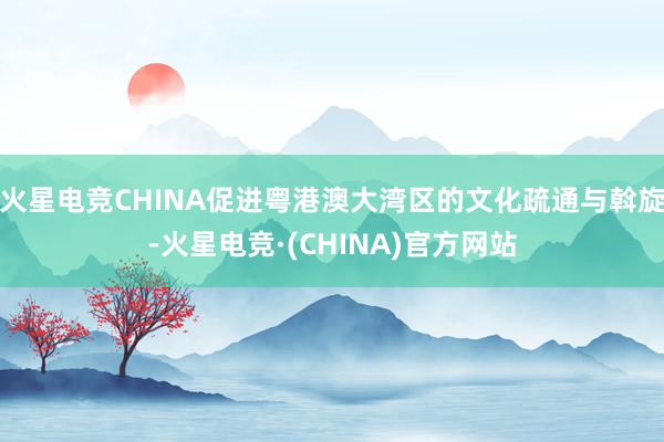 火星电竞CHINA促进粤港澳大湾区的文化疏通与斡旋-火星电竞·(CHINA)官方网站
