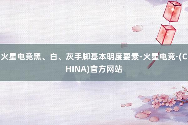 火星电竞黑、白、灰手脚基本明度要素-火星电竞·(CHINA)
