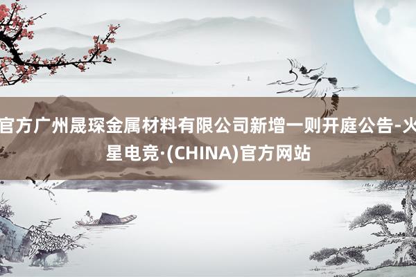 官方广州晟琛金属材料有限公司新增一则开庭公告-火星电竞·(CHINA)官方网站